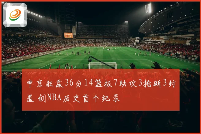 申京狂轰36分14篮板7助攻3抢断3封盖 创NBA历史首个纪录