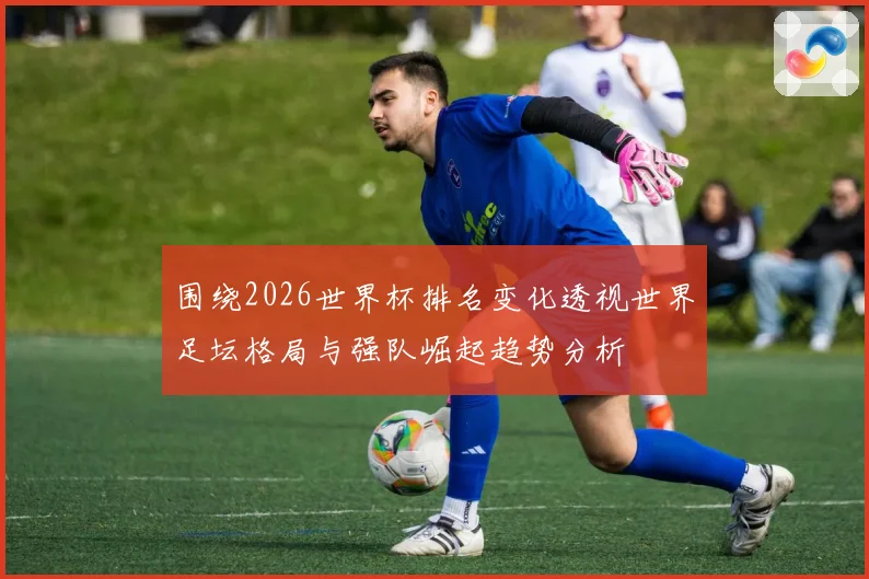 围绕2026世界杯排名变化透视世界足坛格局与强队崛起趋势分析