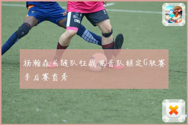 杨瀚森或随队征战混音队锁定G联赛季后赛首秀