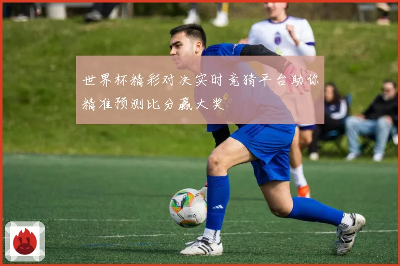 世界杯精彩对决实时竞猜平台助你精准预测比分赢大奖