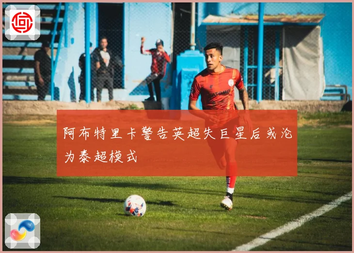 阿布特里卡警告英超失巨星后或沦为泰超模式