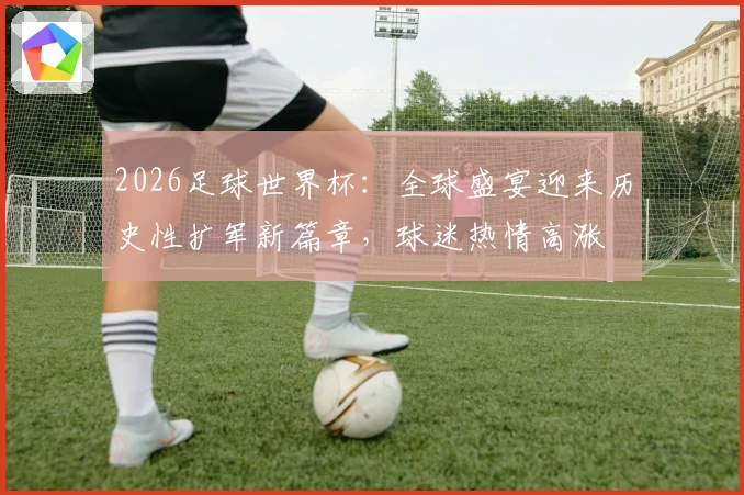 2026足球世界杯：全球盛宴迎来历史性扩军新篇章，球迷热情高涨