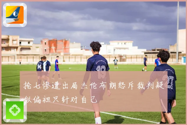 抢七惨遭出局杰伦布朗怒斥裁判疑似偏袒只针对自己