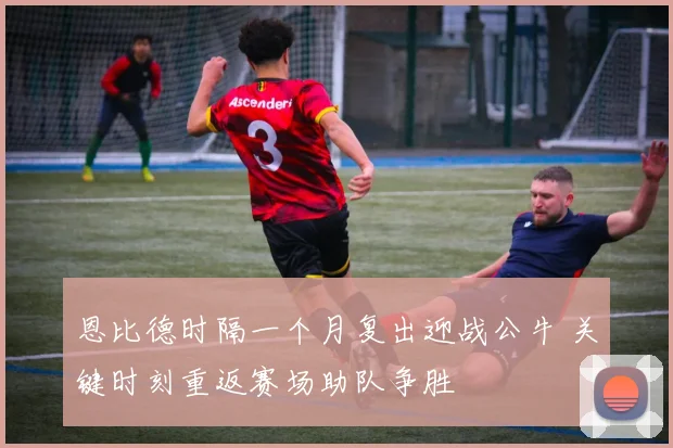 恩比德时隔一个月复出迎战公牛 关键时刻重返赛场助队争胜