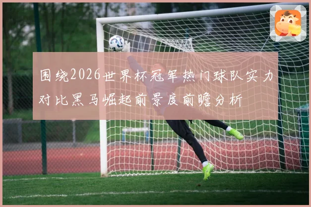 围绕2026世界杯冠军热门球队实力对比黑马崛起前景度前瞻分析