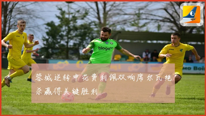 蓉城逆转申花费利佩双响席尔瓦绝杀赢得关键胜利