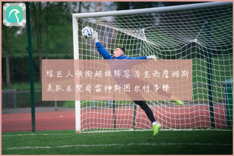 绿巨人领衔超级阵容马克西詹姆斯美队东契奇雷神斯图尔特争锋