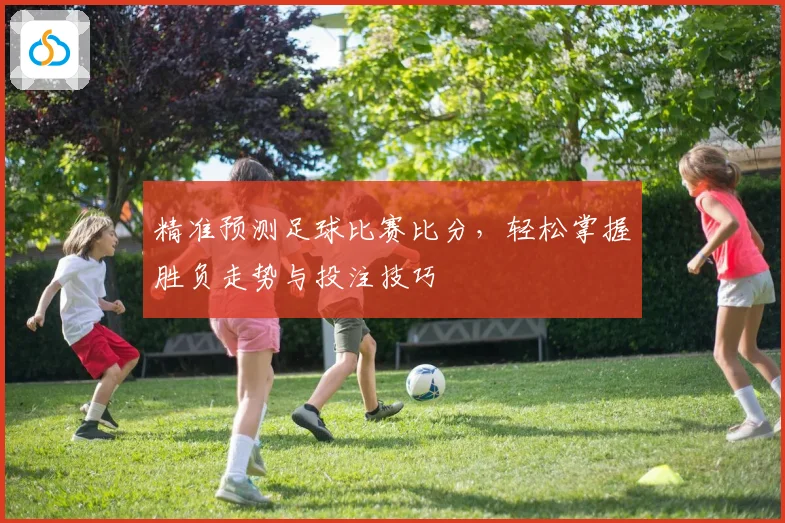 精准预测足球比赛比分，轻松掌握胜负走势与投注技巧