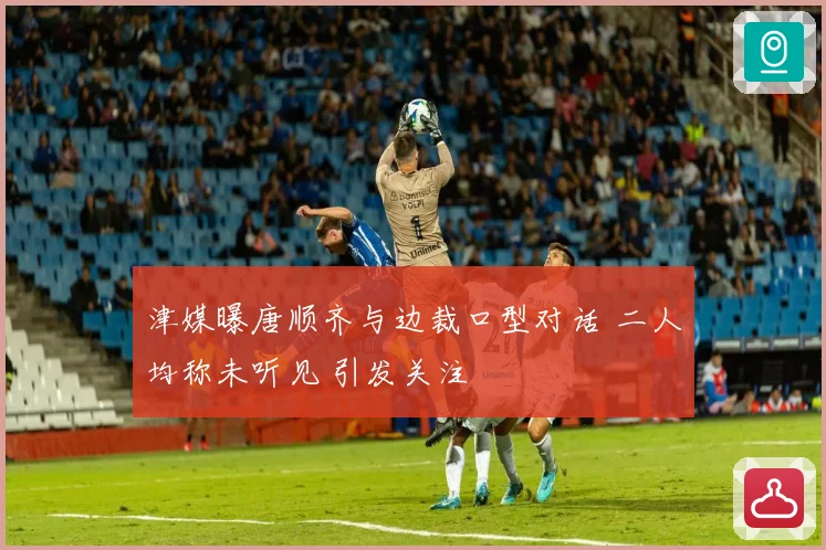 津媒曝唐顺齐与边裁口型对话 二人均称未听见 引发关注