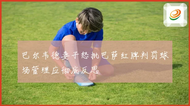 巴尔韦德妻子怒批巴萨红牌判罚球场管理应彻底反思